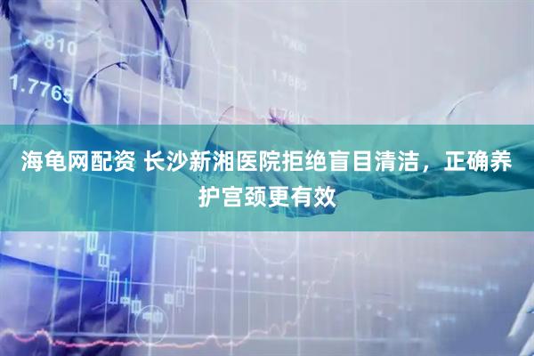 海龟网配资 长沙新湘医院拒绝盲目清洁，正确养护宫颈更有效