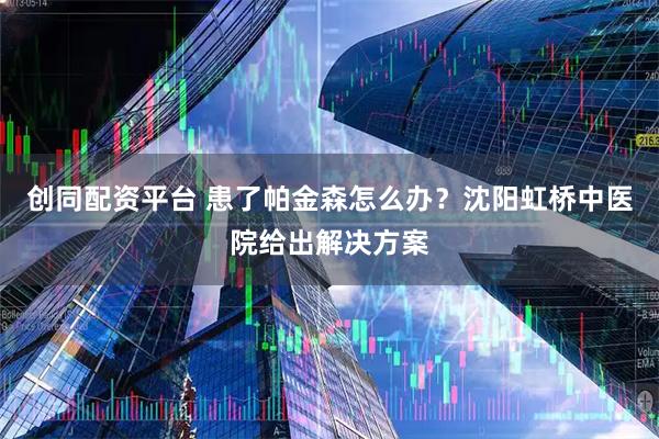 创同配资平台 患了帕金森怎么办？沈阳虹桥中医院给出解决方案